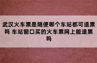 武汉火车票是随便哪个车站都可退票吗 车站窗口买的火车票网上能退票吗